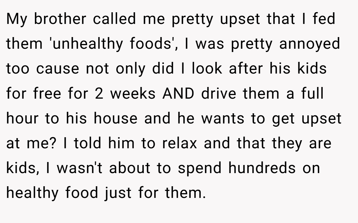 My brother called me pretty upset that I fed them 'unhealthy foods', I was pretty annoyed too cause not only did I look after his kids for free for 2 weeks AND drive them a full hour to his house and he wants to get upset at me? I told him to relax and that they are kids, I wasn't about to spend hundreds on healthy food just for them.