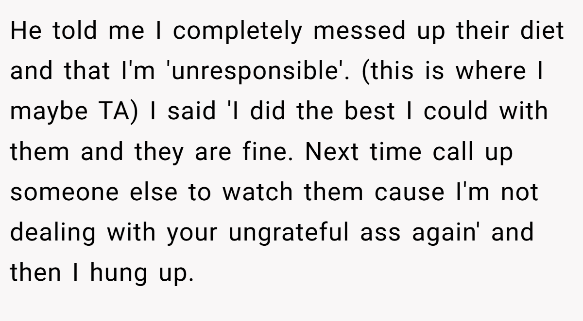 He told me I completely messed up their diet and that I'm 'unresponsible'. (this is where I maybe TA) I said 'I did the best I could with them and they are fine. Next time call up someone else to watch them cause I'm not dealing with your ungrateful ass again' and then I hung up.