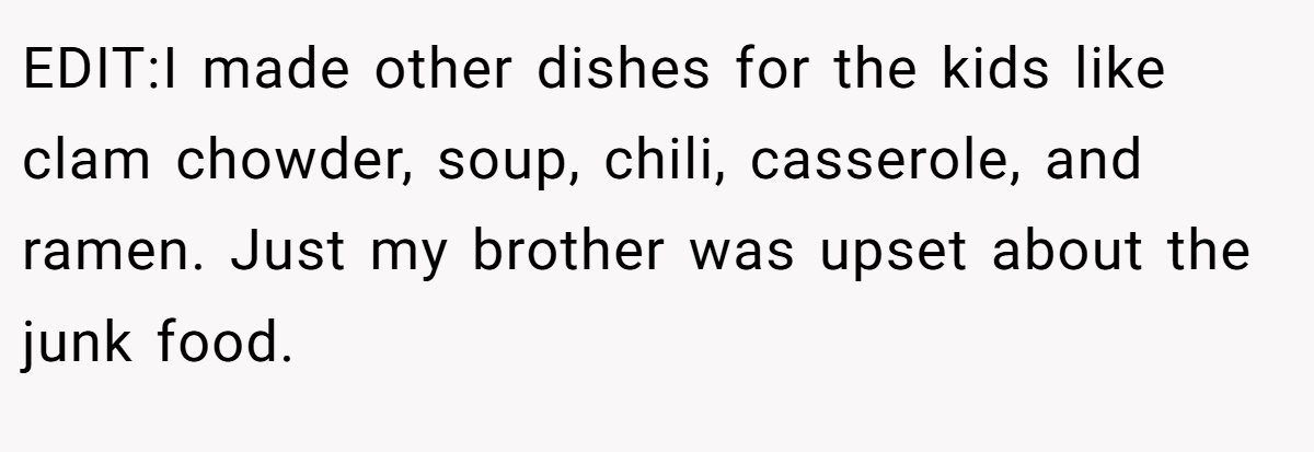 EDIT:I made other dishes for the kids like clam chowder, soup, chili, casserole, and ramen. Just my brother was upset about the junk food.