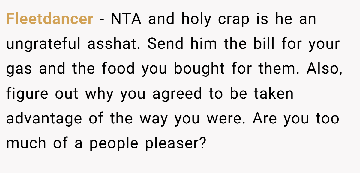 Fleetdancer - NTA and holy crap is he an ungrateful asshat. Send him the bill for your gas and the food you bought for them. Also, figure out why you agreed to be taken advantage of the way you were. Are you too much of a people pleaser?