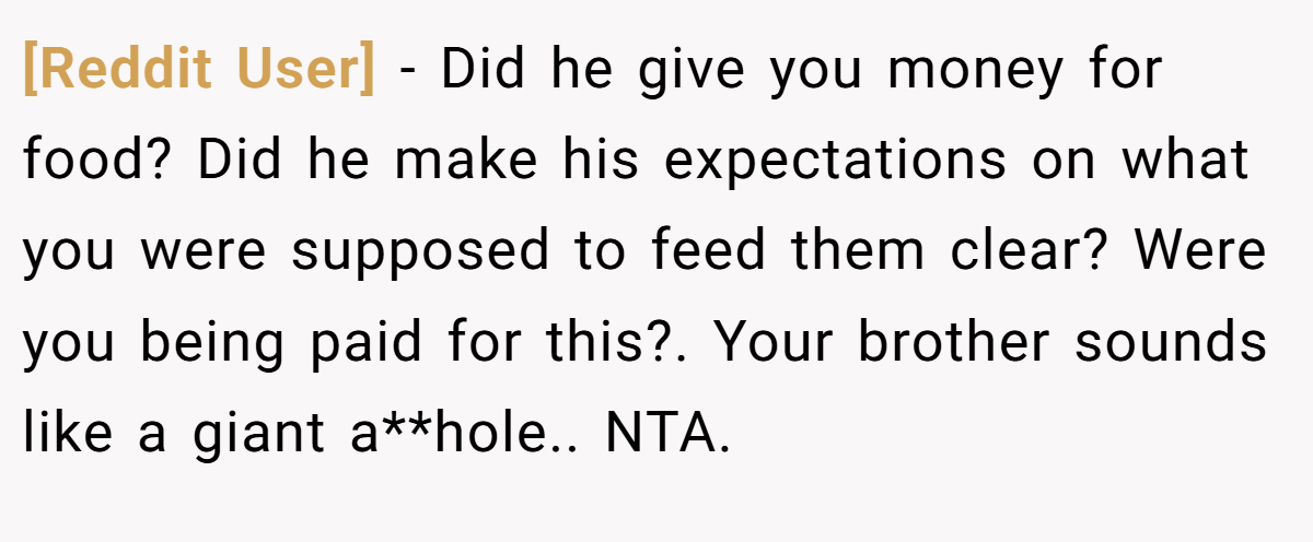 [Reddit User] - Did he give you money for food? Did he make his expectations on what you were supposed to feed them clear? Were you being paid for this?. Your brother sounds like a giant a**hole.. NTA.