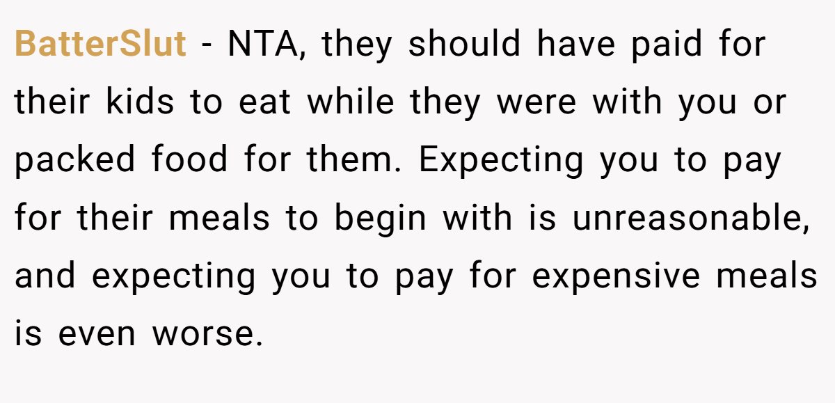 BatterSlut - NTA, they should have paid for their kids to eat while they were with you or packed food for them. Expecting you to pay for their meals to begin with is unreasonable, and expecting you to pay for expensive meals is even worse.
