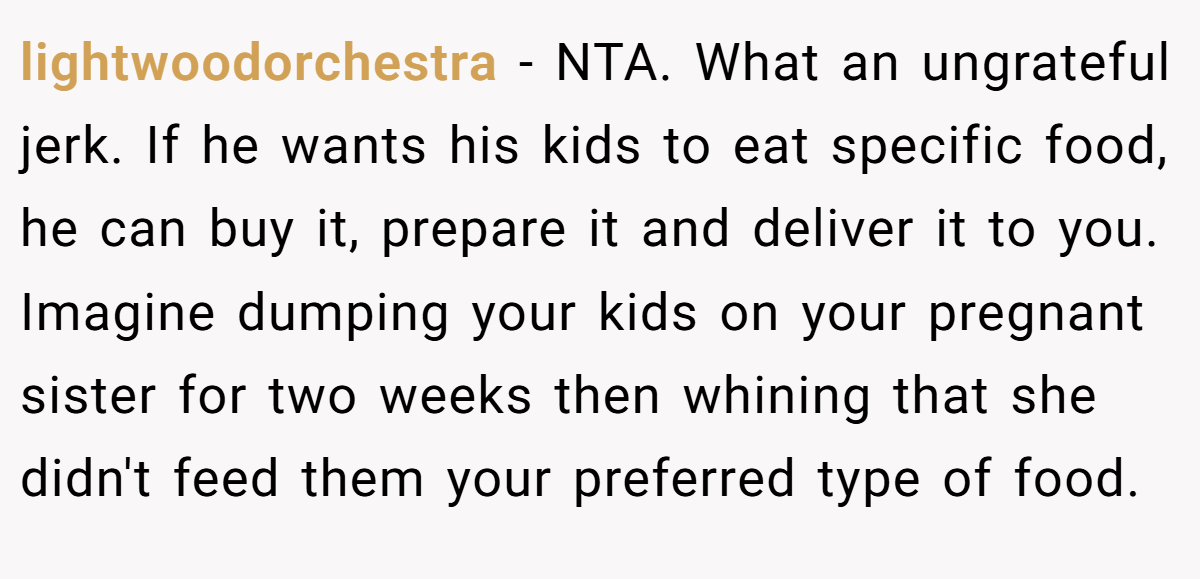 lightwoodorchestra - NTA. What an ungrateful jerk. If he wants his kids to eat specific food, he can buy it, prepare it and deliver it to you. Imagine dumping your kids on your pregnant sister for two weeks then whining that she didn't feed them your preferred type of food.