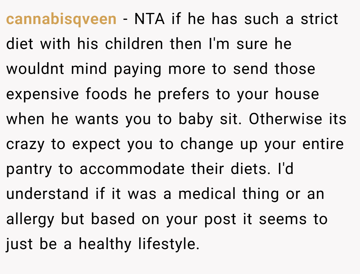 cannabisqveen - NTA if he has such a strict diet with his children then I'm sure he wouldnt mind paying more to send those expensive foods he prefers to your house when he wants you to baby sit. Otherwise its crazy to expect you to change up your entire pantry to accommodate their diets. I'd understand if it was a medical thing or an allergy but based on your post it seems to just be a healthy lifestyle.
