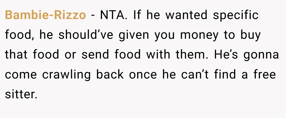 Bambie-Rizzo - NTA. If he wanted specific food, he should’ve given you money to buy that food or send food with them. He’s gonna come crawling back once he can’t find a free sitter.