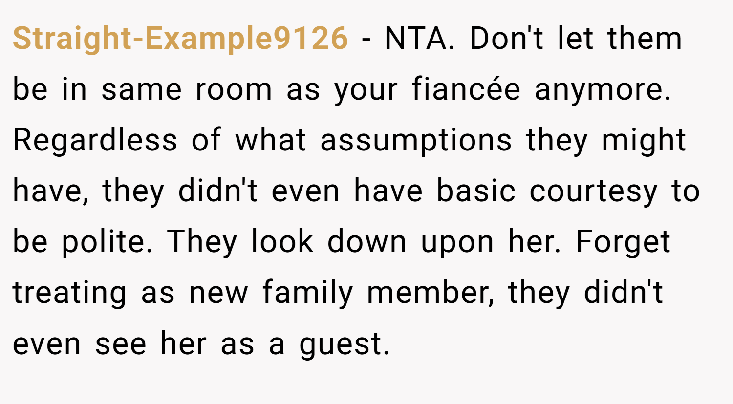Straight-Example9126 − NTA. Don't let them be in same room as your fiancée anymore. Regardless of what assumptions they might have, they didn't even have basic courtesy to be polite. They look down upon her. Forget treating as new family member, they didn't even see her as a guest.