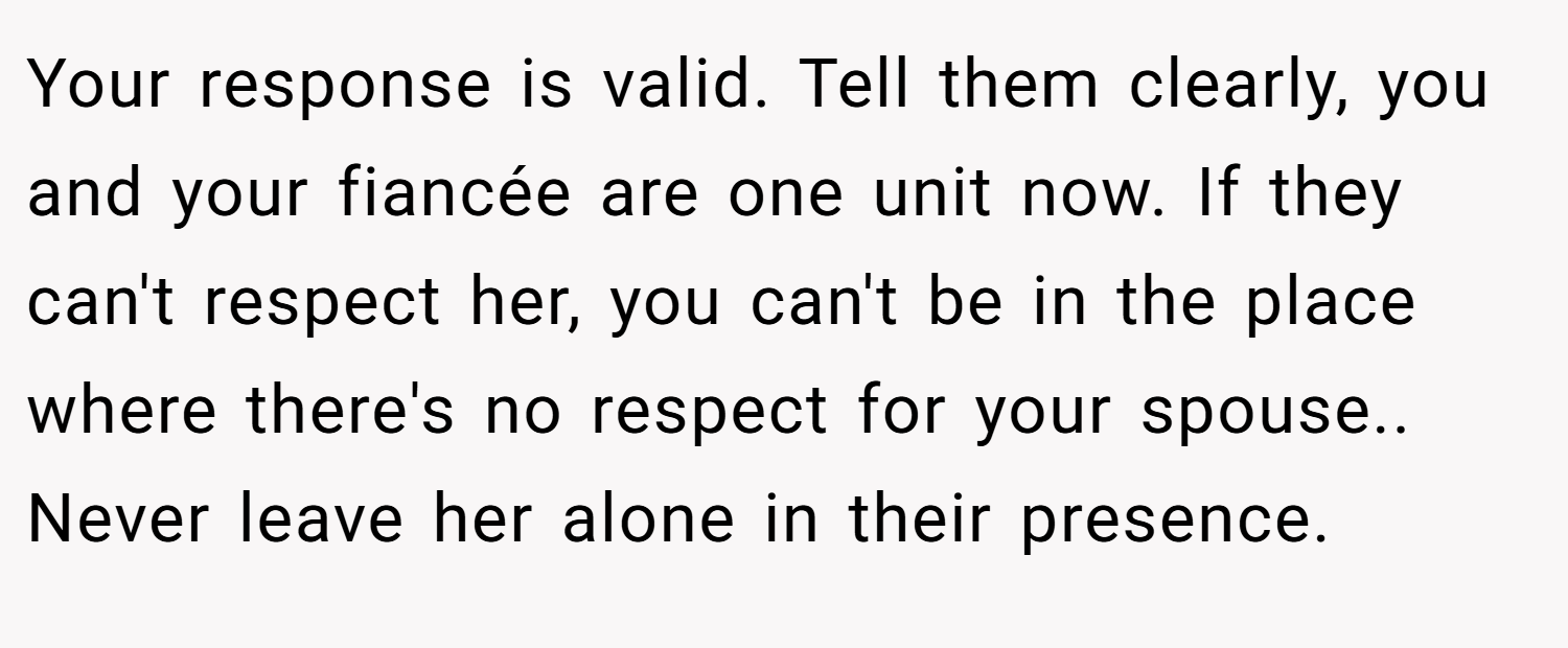 Your response is valid. Tell them clearly, you and your fiancée are one unit now. If they can't respect her, you can't be in the place where there's no respect for your spouse.. Never leave her alone in their presence.