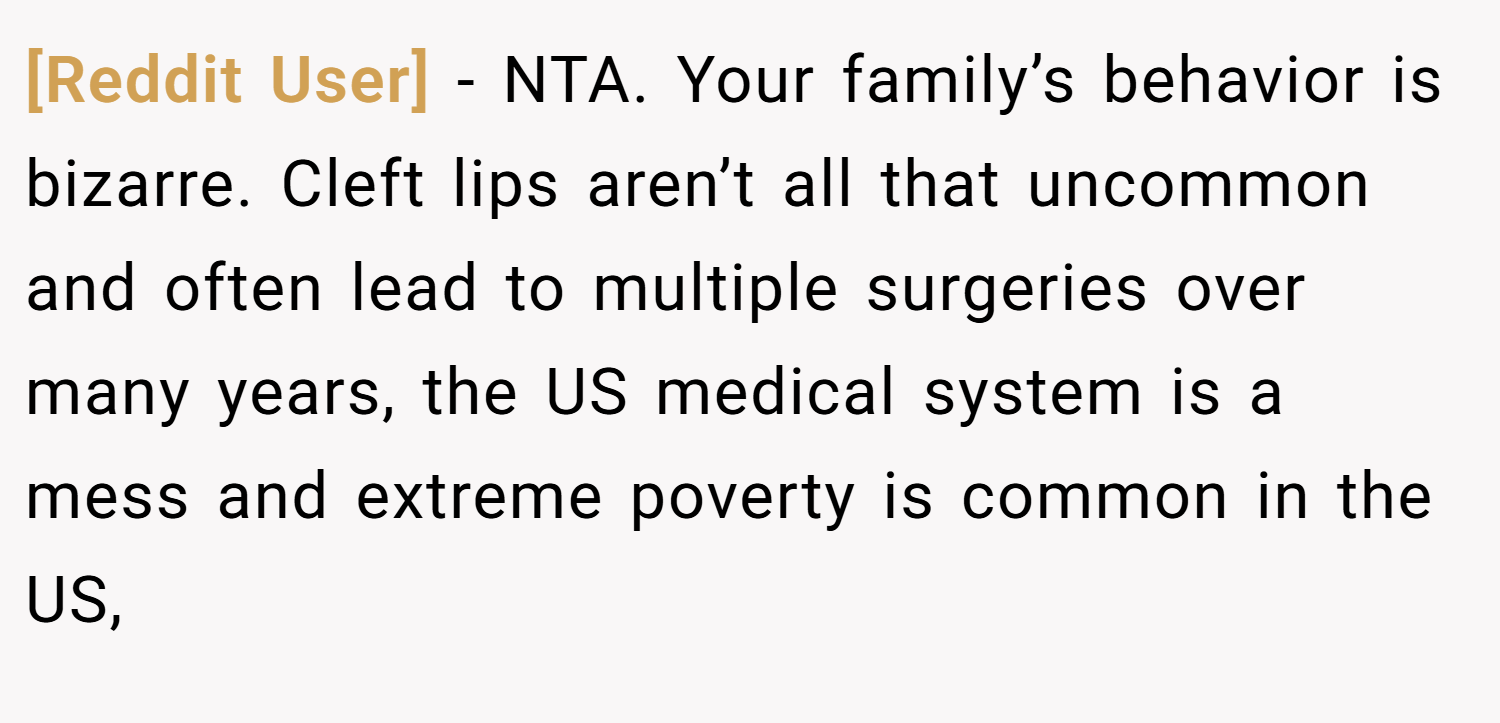 [Reddit User] − NTA. Your family’s behavior is bizarre. Cleft lips aren’t all that uncommon and often lead to multiple surgeries over many years, the US medical system is a mess and extreme poverty is common in the US,