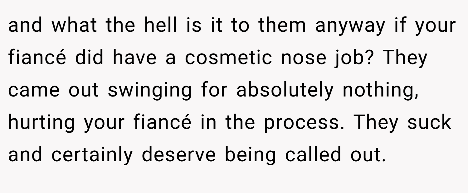 and what the hell is it to them anyway if your fiancé did have a cosmetic nose job? They came out swinging for absolutely nothing, hurting your fiancé in the process. They suck and certainly deserve being called out.