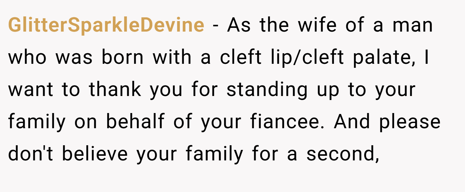 GlitterSparkleDevine − As the wife of a man who was born with a cleft lip/cleft palate, I want to thank you for standing up to your family on behalf of your fiancee. And please don't believe your family for a second,