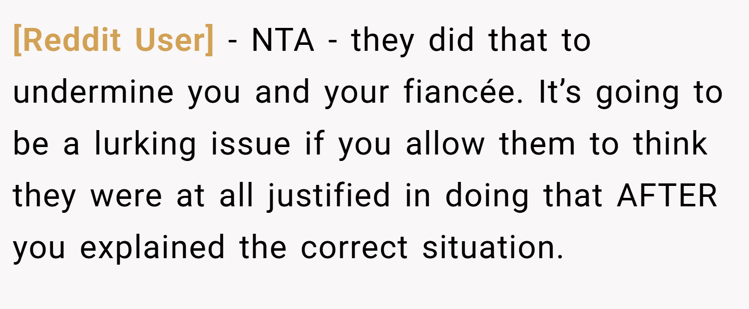 [Reddit User] − NTA - they did that to undermine you and your fiancée. It’s going to be a lurking issue if you allow them to think they were at all justified in doing that AFTER you explained the correct situation.