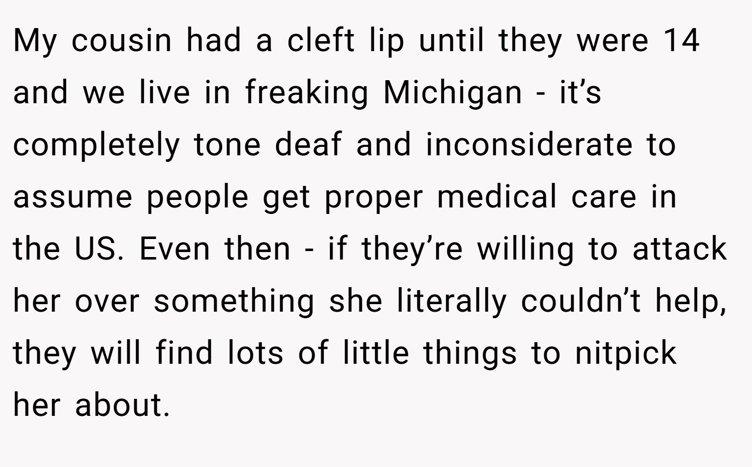 My cousin had a cleft lip until they were 14 and we live in freaking Michigan - it’s completely tone deaf and inconsiderate to assume people get proper medical care in the US. Even then - if they’re willing to attack her over something she literally couldn’t help, they will find lots of little things to nitpick her about.