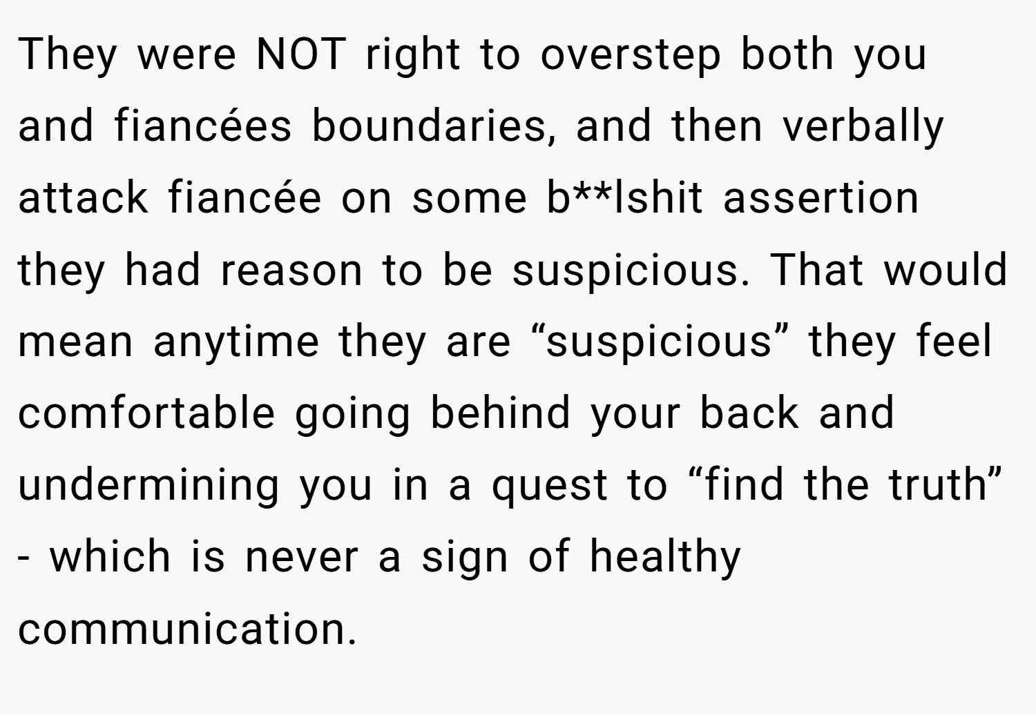 They were NOT right to overstep both you and fiancées boundaries, and then verbally attack fiancée on some b**lshit assertion they had reason to be suspicious. That would mean anytime they are “suspicious” they feel comfortable going behind your back and undermining you in a quest to “find the truth” - which is never a sign of healthy communication.
