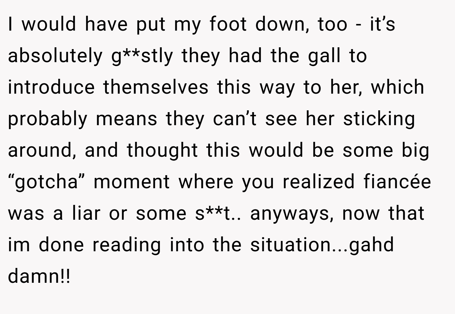 I would have put my foot down, too - it’s absolutely g**stly they had the gall to introduce themselves this way to her, which probably means they can’t see her sticking around, and thought this would be some big “gotcha” moment where you realized fiancée was a liar or some s**t.. anyways, now that im done reading into the situation...gahd damn!!