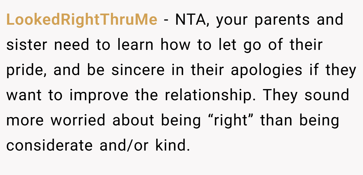 LookedRightThruMe − NTA, your parents and sister need to learn how to let go of their pride, and be sincere in their apologies if they want to improve the relationship. They sound more worried about being “right” than being considerate and/or kind.
