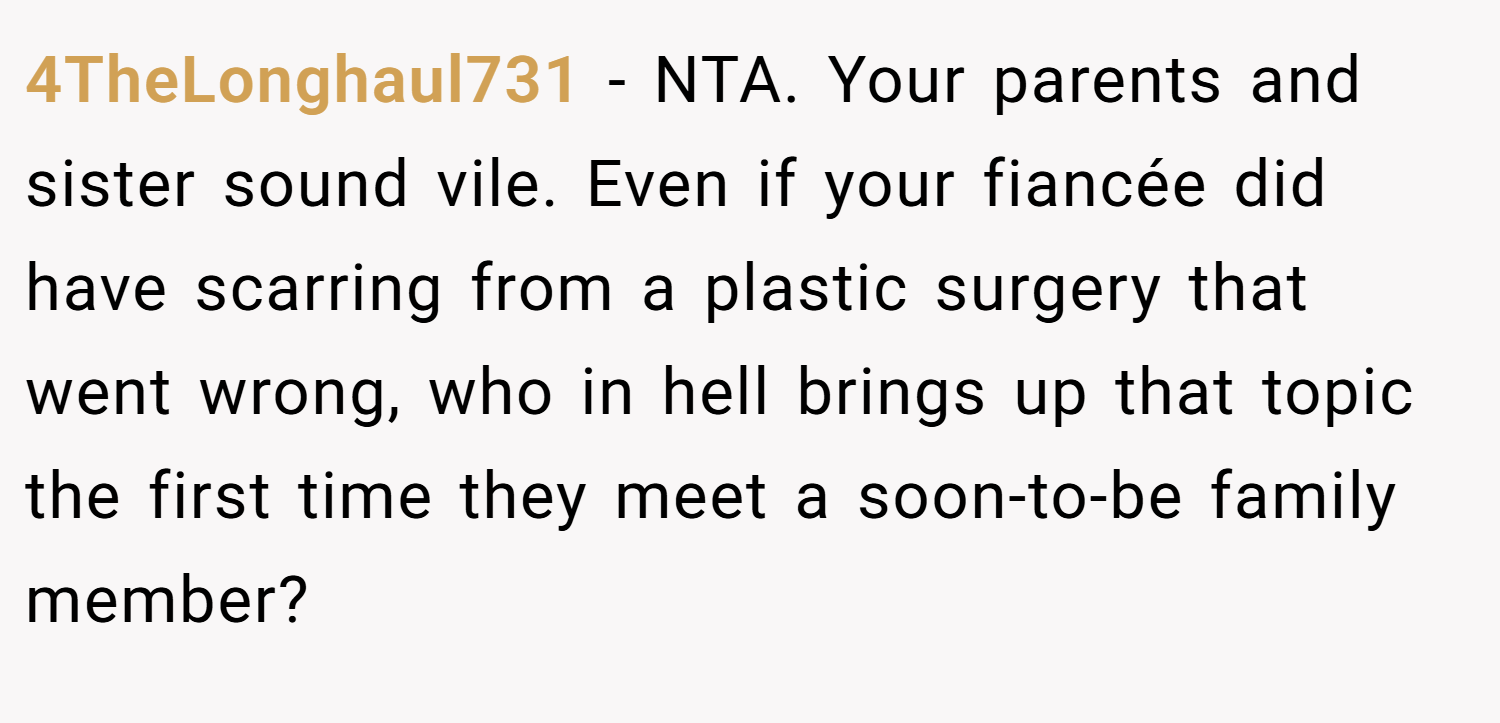 4TheLonghaul731 − NTA. Your parents and sister sound vile. Even if your fiancée did have scarring from a plastic surgery that went wrong, who in hell brings up that topic the first time they meet a soon-to-be family member?