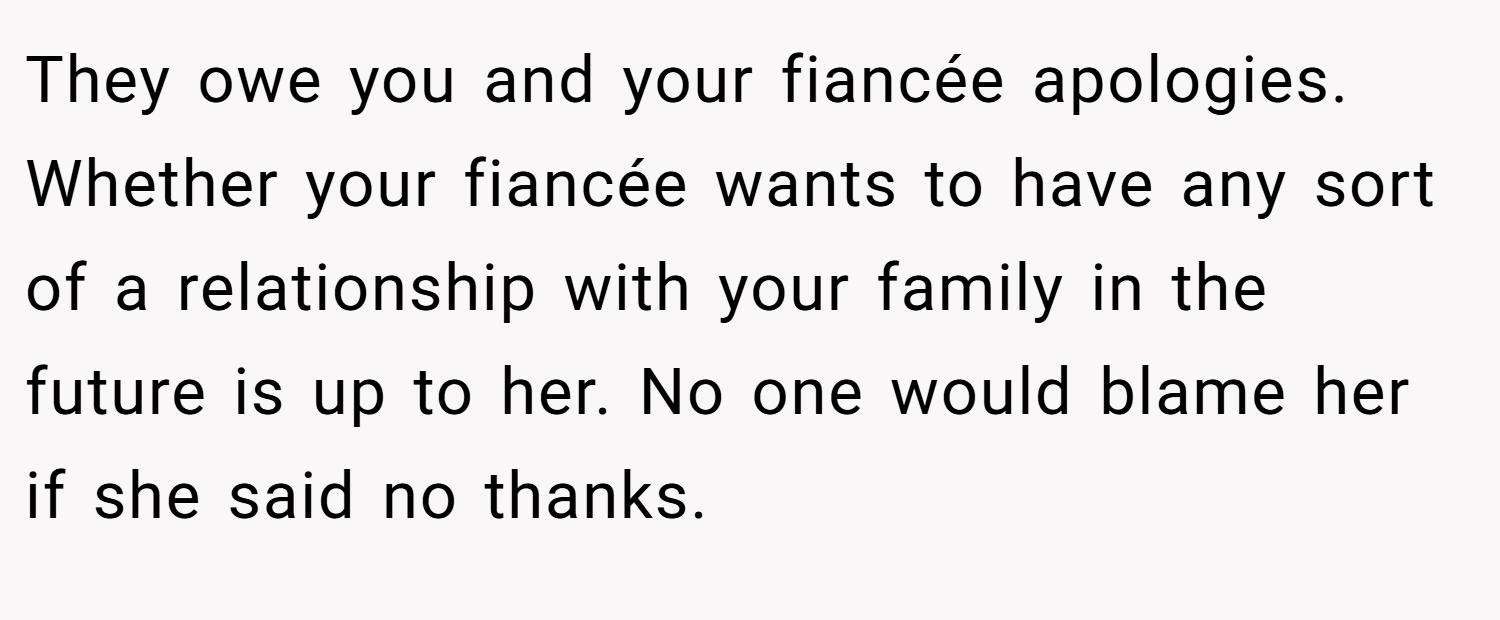 They owe you and your fiancée apologies. Whether your fiancée wants to have any sort of a relationship with your family in the future is up to her. No one would blame her if she said no thanks.