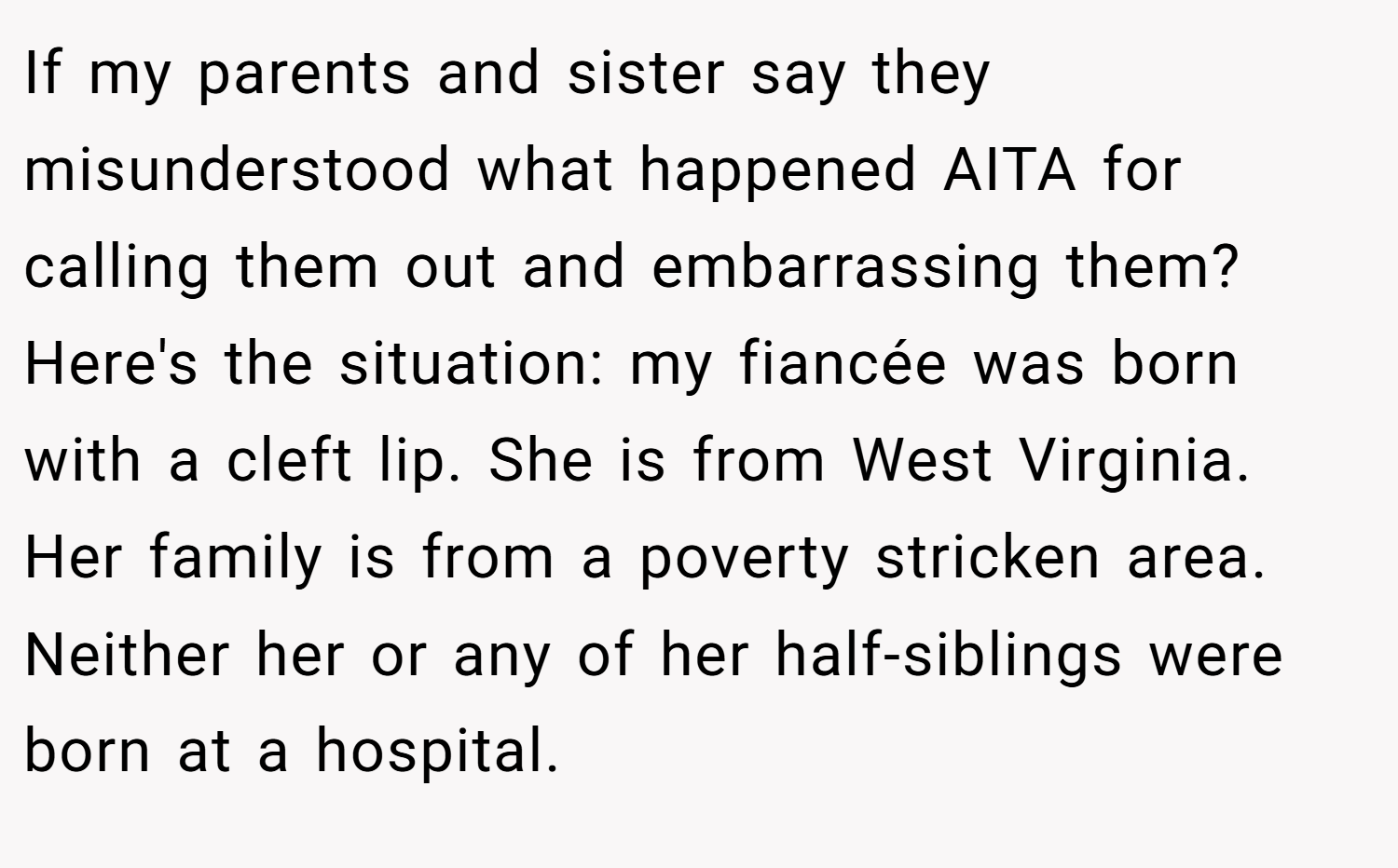 If my parents and sister say they misunderstood what happened AITA for calling them out and embarrassing them? Here's the situation: my fiancée was born with a cleft lip. She is from West Virginia. Her family is from a poverty stricken area. Neither her or any of her half-siblings were born at a hospital.