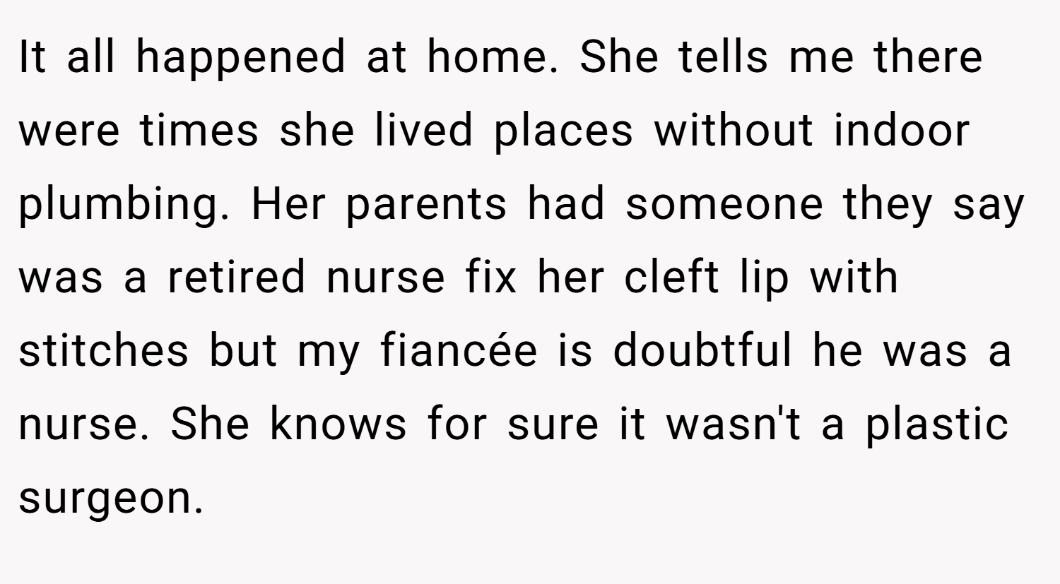 It all happened at home. She tells me there were times she lived places without indoor plumbing. Her parents had someone they say was a retired nurse fix her cleft lip with stitches but my fiancée is doubtful he was a nurse. She knows for sure it wasn't a plastic surgeon.