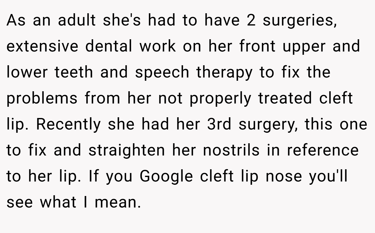 As an adult she's had to have 2 surgeries, extensive dental work on her front upper and lower teeth and speech therapy to fix the problems from her not properly treated cleft lip. Recently she had her 3rd surgery, this one to fix and straighten her nostrils in reference to her lip. If you Google cleft lip nose you'll see what I mean.