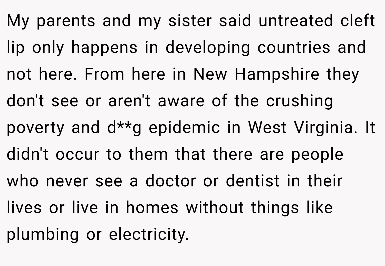 My parents and my sister said untreated cleft lip only happens in developing countries and not here. From here in New Hampshire they don't see or aren't aware of the crushing poverty and d**g epidemic in West Virginia. It didn't occur to them that there are people who never see a doctor or dentist in their lives or live in homes without things like plumbing or electricity.