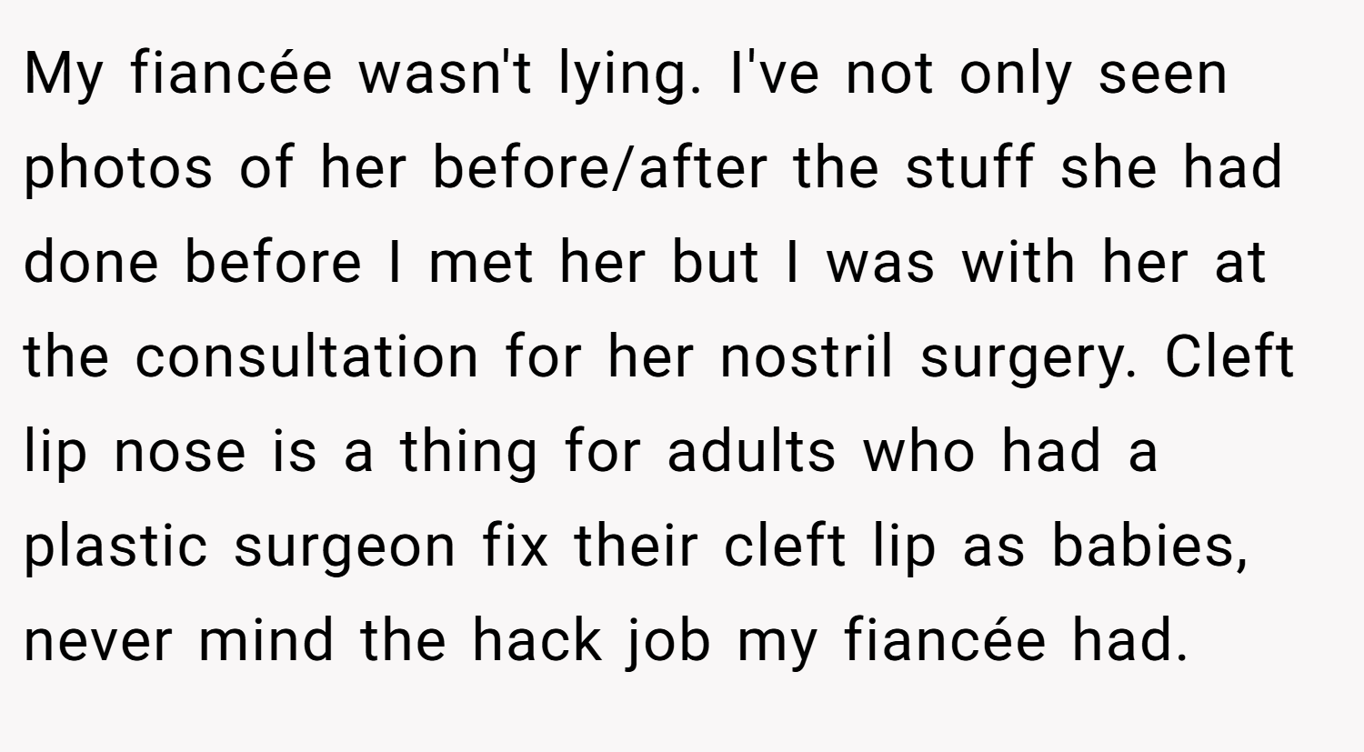 My fiancée wasn't lying. I've not only seen photos of her before/after the stuff she had done before I met her but I was with her at the consultation for her nostril surgery. Cleft lip nose is a thing for adults who had a plastic surgeon fix their cleft lip as babies, never mind the hack job my fiancée had.