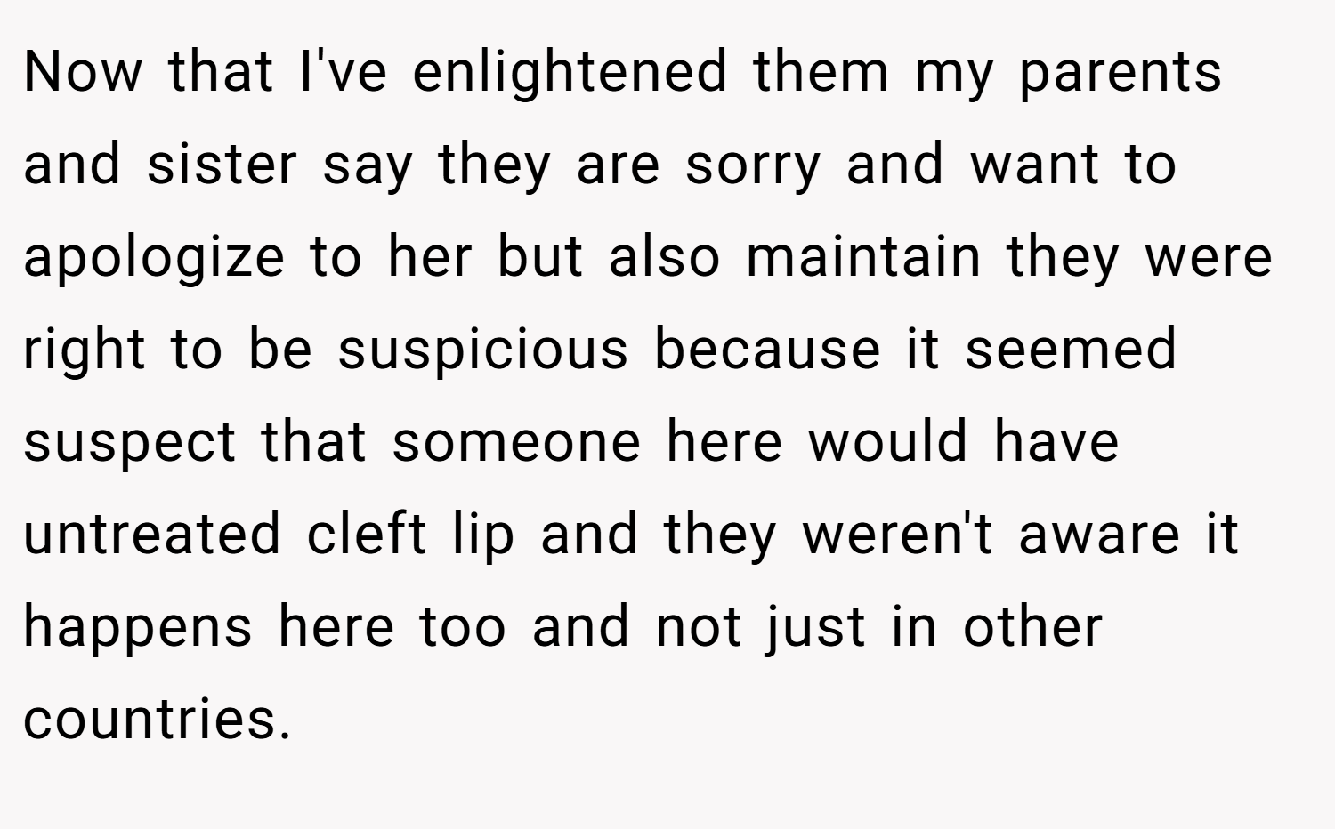 Now that I've enlightened them my parents and sister say they are sorry and want to apologize to her but also maintain they were right to be suspicious because it seemed suspect that someone here would have untreated cleft lip and they weren't aware it happens here too and not just in other countries.