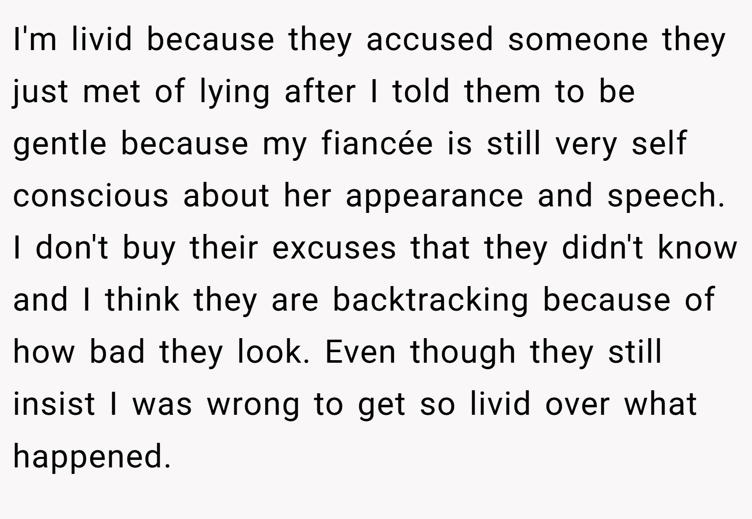 I'm livid because they accused someone they just met of lying after I told them to be gentle because my fiancée is still very self conscious about her appearance and speech. I don't buy their excuses that they didn't know and I think they are backtracking because of how bad they look. Even though they still insist I was wrong to get so livid over what happened.