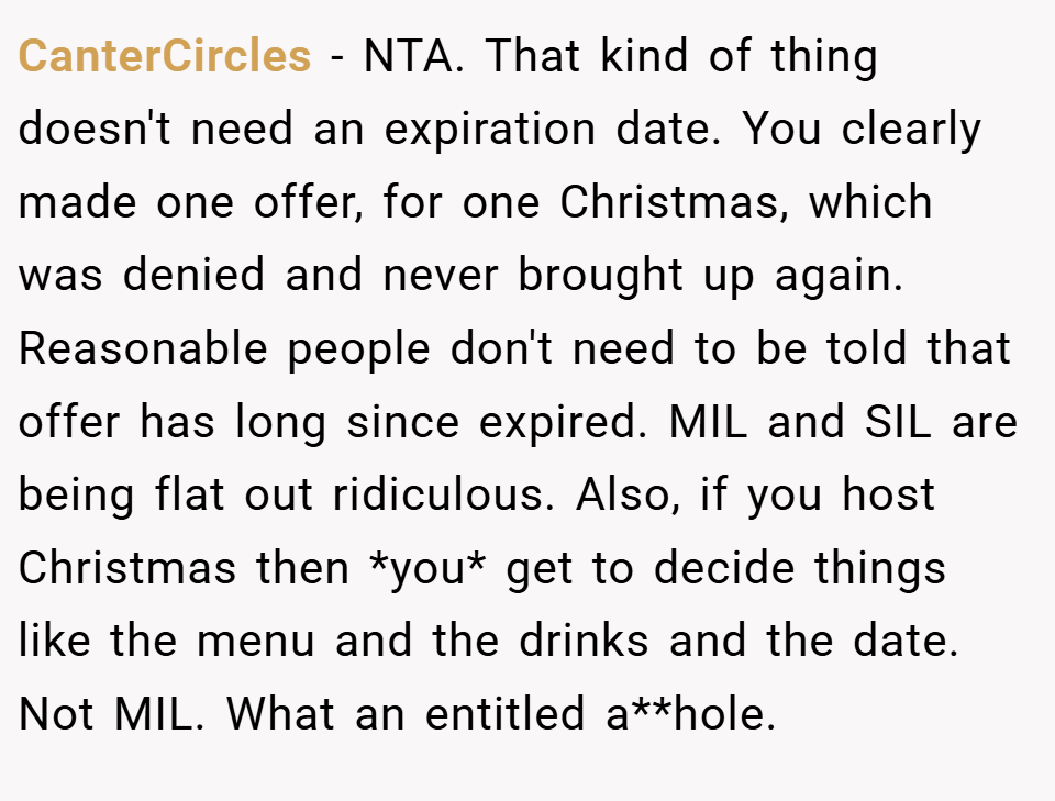 CanterCircles − NTA. That kind of thing doesn't need an expiration date. You clearly made one offer, for one Christmas, which was denied and never brought up again. Reasonable people don't need to be told that offer has long since expired. MIL and SIL are being flat out ridiculous. Also, if you host Christmas then *you* get to decide things like the menu and the drinks and the date. Not MIL. What an entitled a**hole.