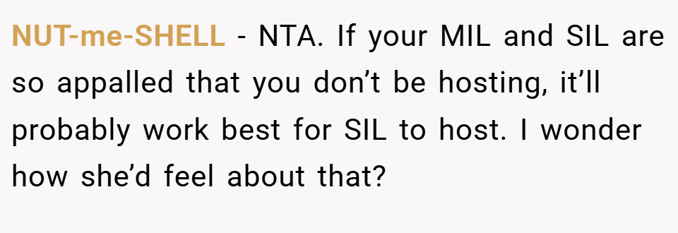 NUT-me-SHELL − NTA. If your MIL and SIL are so appalled that you don’t be hosting, it’ll probably work best for SIL to host. I wonder how she’d feel about that?