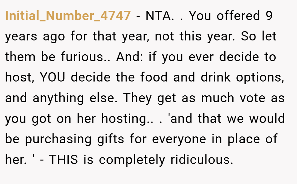 Initial_Number_4747 − NTA. ​. You offered 9 years ago for that year, not this year. So let them be furious.. ​And: if you ever decide to host, YOU decide the food and drink options, and anything else. They get as much vote as you got on her hosting.. ​. 'and that we would be purchasing gifts for everyone in place of her. ' - THIS is completely ridiculous.