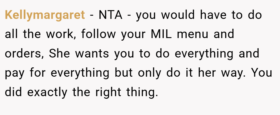 Kellymargaret − NTA - you would have to do all the work, follow your MIL menu and orders, She wants you to do everything and pay for everything but only do it her way. You did exactly the right thing.
