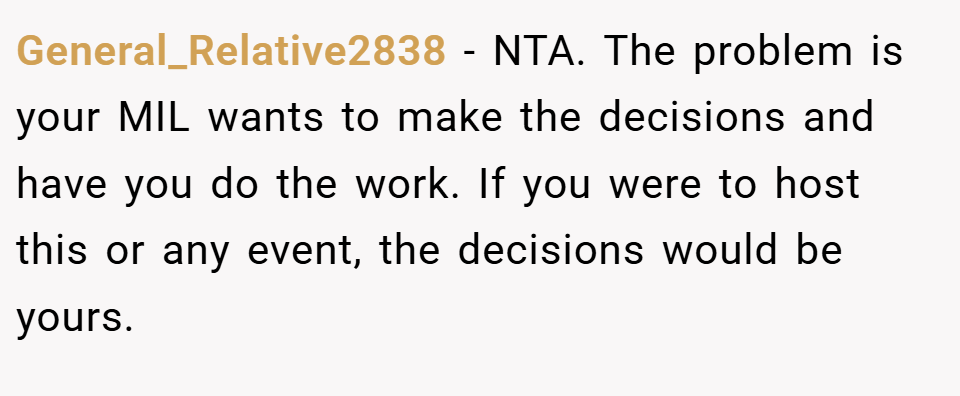 General_Relative2838 − NTA. The problem is your MIL wants to make the decisions and have you do the work. If you were to host this or any event, the decisions would be yours.