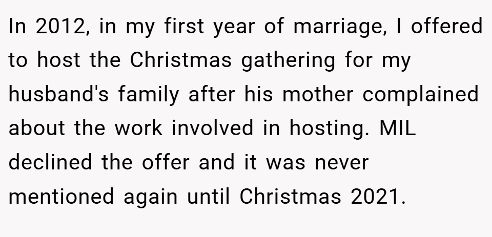 In 2012, in my first year of marriage, I offered to host the Christmas gathering for my husband's family after his mother complained about the work involved in hosting. MIL declined the offer and it was never mentioned again until Christmas 2021.