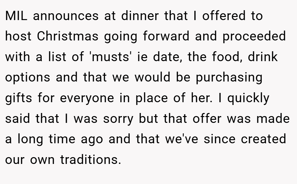 MIL announces at dinner that I offered to host Christmas going forward and proceeded with a list of 'musts' ie date, the food, drink options and that we would be purchasing gifts for everyone in place of her. I quickly said that I was sorry but that offer was made a long time ago and that we've since created our own traditions.