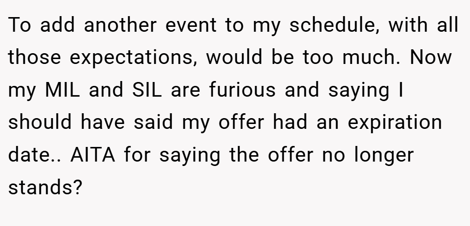 To add another event to my schedule, with all those expectations, would be too much. Now my MIL and SIL are furious and saying I should have said my offer had an expiration date.. AITA for saying the offer no longer stands?