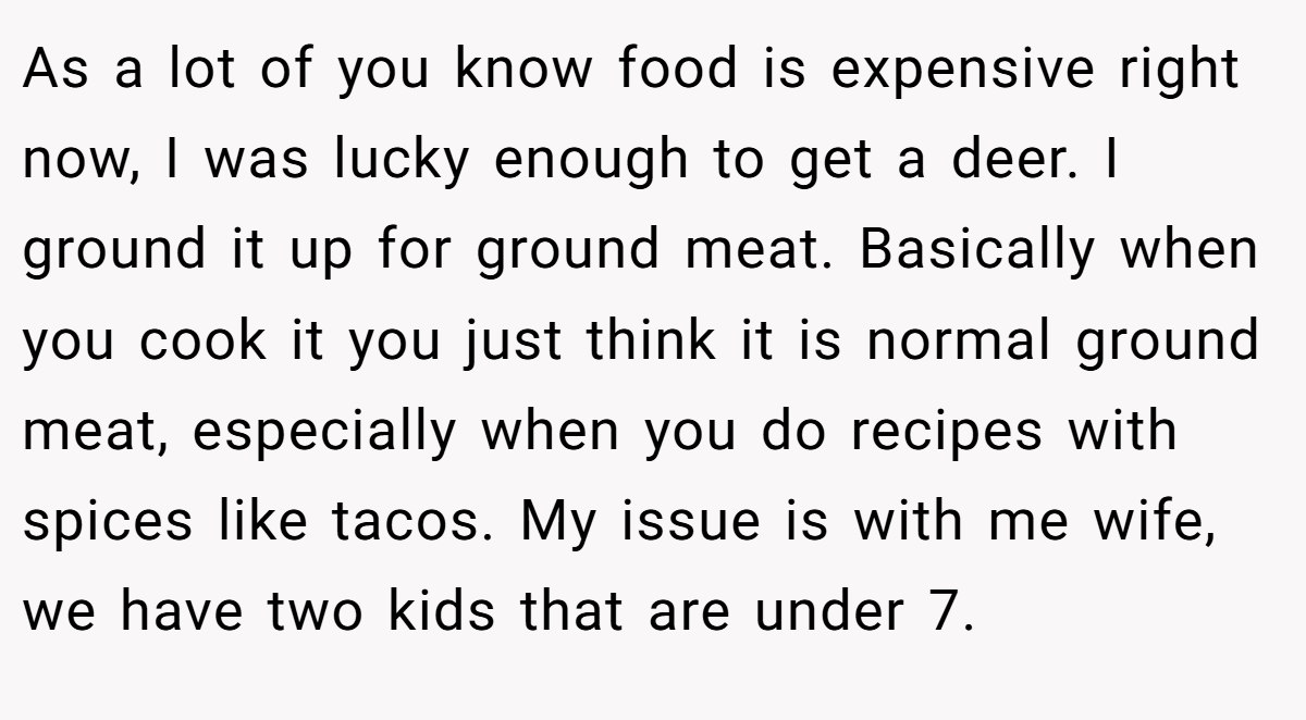 As a lot of you know food is expensive right now, I was lucky enough to get a deer. I ground it up for ground meat. Basically when you cook it you just think it is normal ground meat, especially when you do recipes with spices like tacos. My issue is with me wife, we have two kids that are under 7.