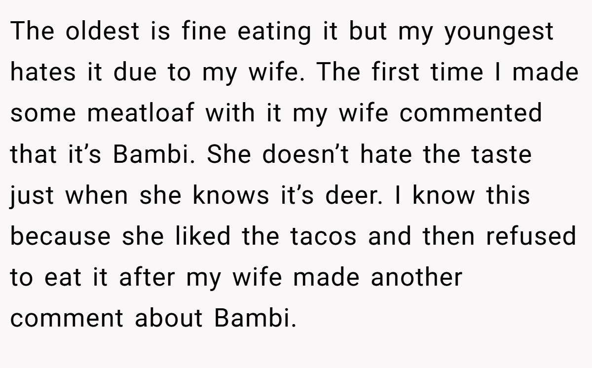 The oldest is fine eating it but my youngest hates it due to my wife. The first time I made some meatloaf with it my wife commented that it’s Bambi. She doesn’t hate the taste just when she knows it’s deer. I know this because she liked the tacos and then refused to eat it after my wife made another comment about Bambi.