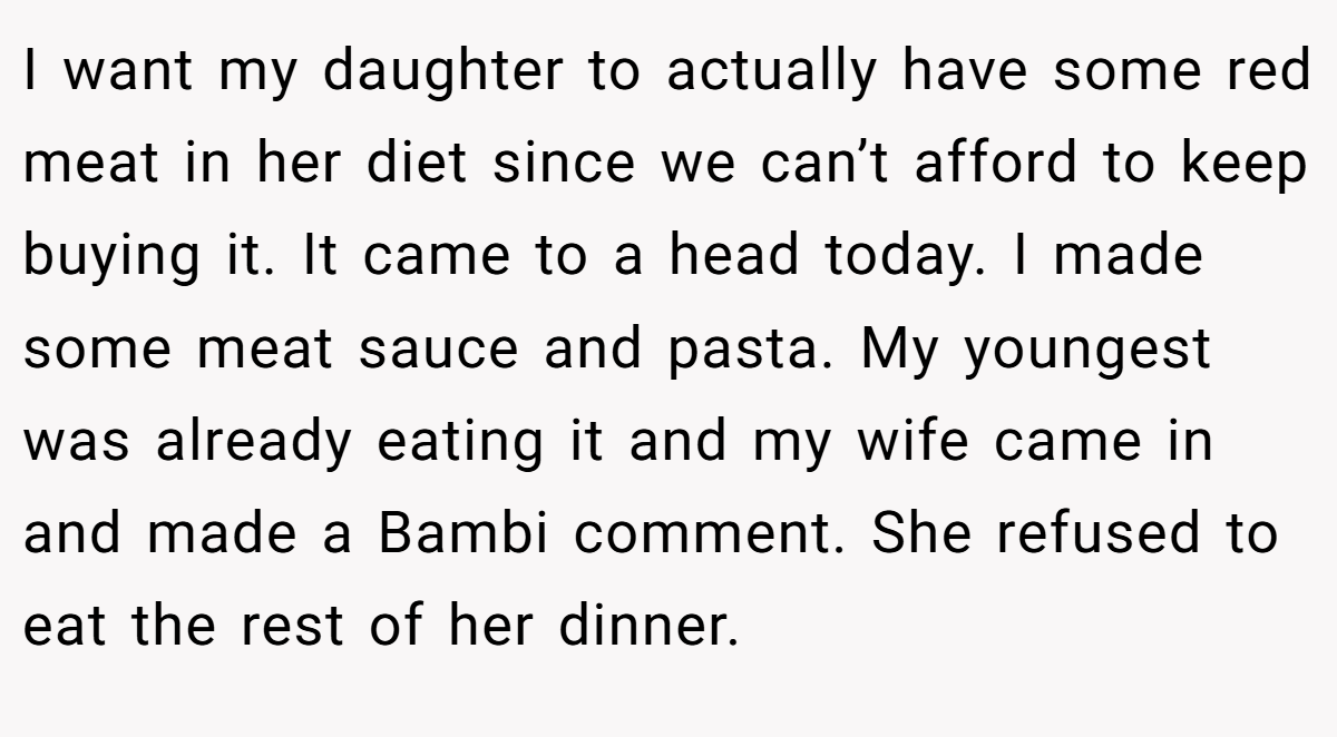 I want my daughter to actually have some red meat in her diet since we can’t afford to keep buying it. It came to a head today. I made some meat sauce and pasta. My youngest was already eating it and my wife came in and made a Bambi comment. She refused to eat the rest of her dinner.