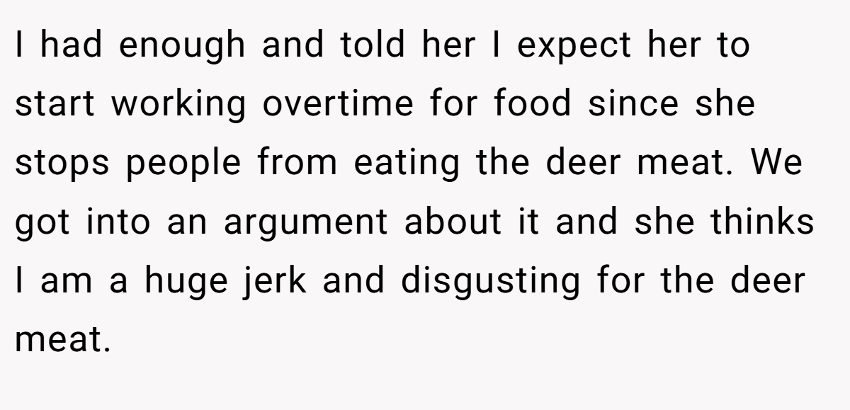 I had enough and told her I expect her to start working overtime for food since she stops people from eating the deer meat. We got into an argument about it and she thinks I am a huge jerk and disgusting for the deer meat.