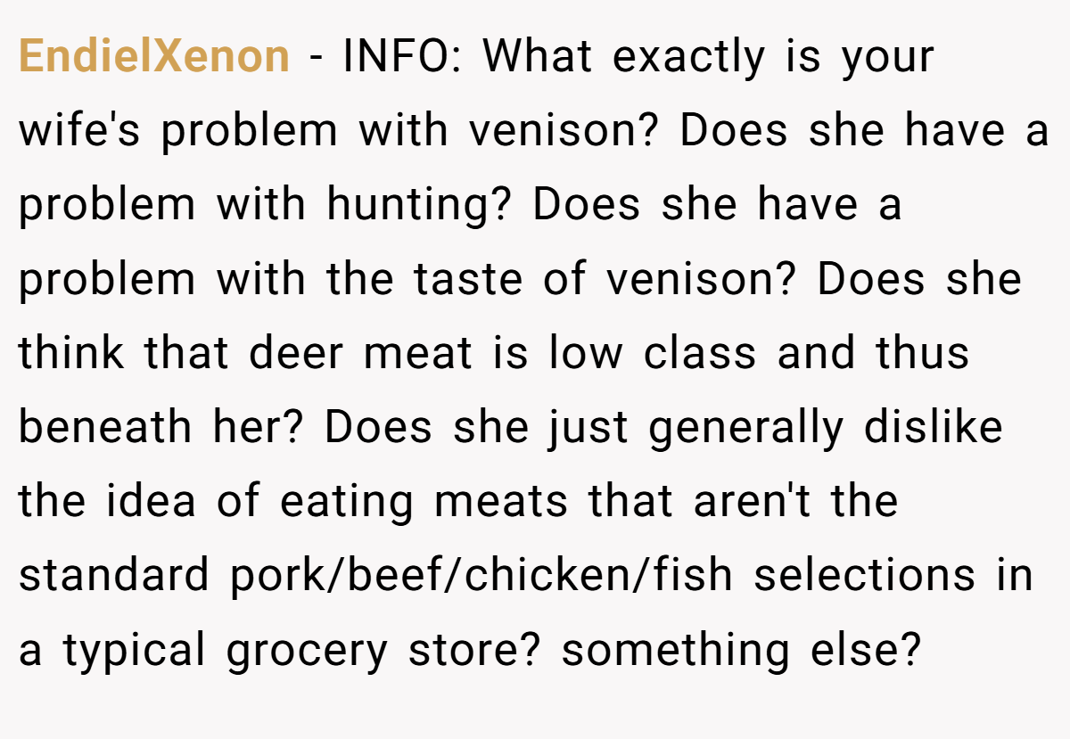 EndielXenon − INFO: What exactly is your wife's problem with venison? Does she have a problem with hunting? Does she have a problem with the taste of venison? Does she think that deer meat is low class and thus beneath her? Does she just generally dislike the idea of eating meats that aren't the standard pork/beef/chicken/fish selections in a typical grocery store? something else?