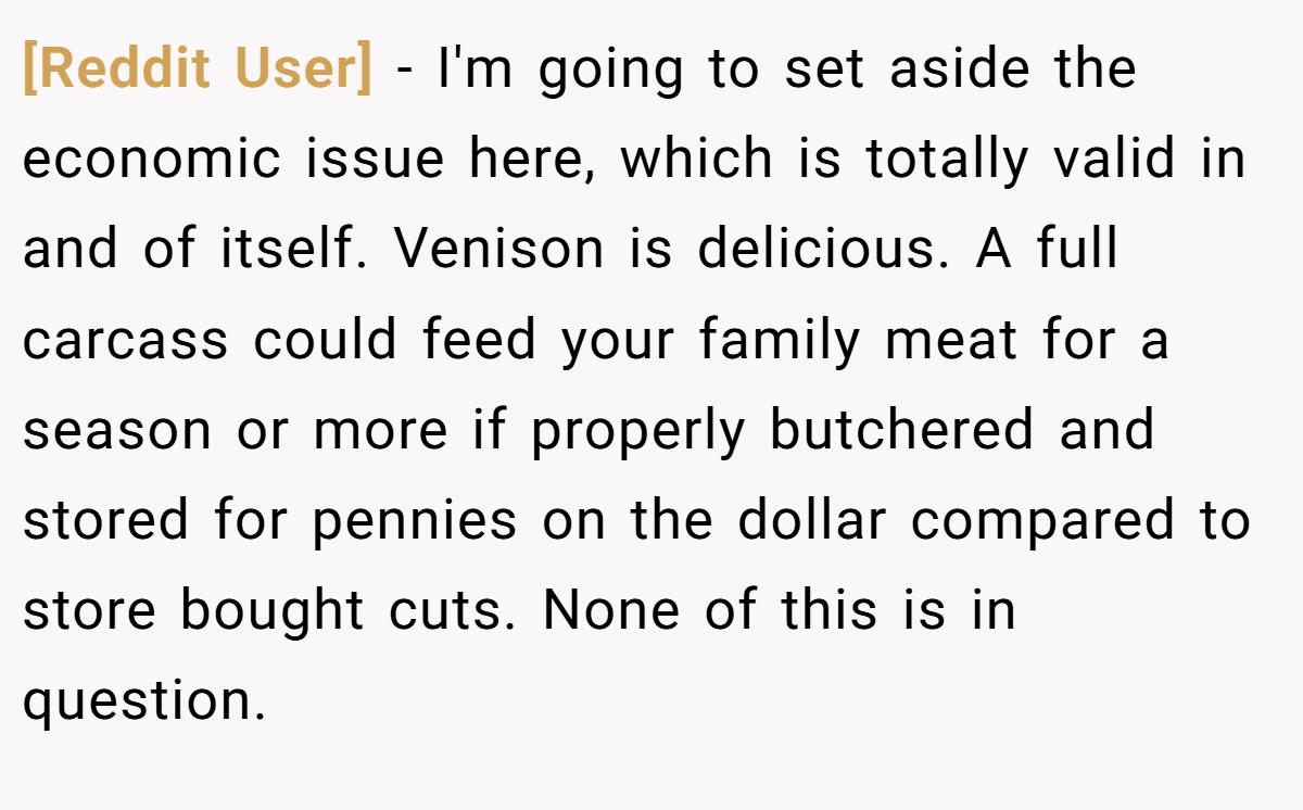 [Reddit User] − I'm going to set aside the economic issue here, which is totally valid in and of itself. Venison is delicious. A full carcass could feed your family meat for a season or more if properly butchered and stored for pennies on the dollar compared to store bought cuts. None of this is in question.