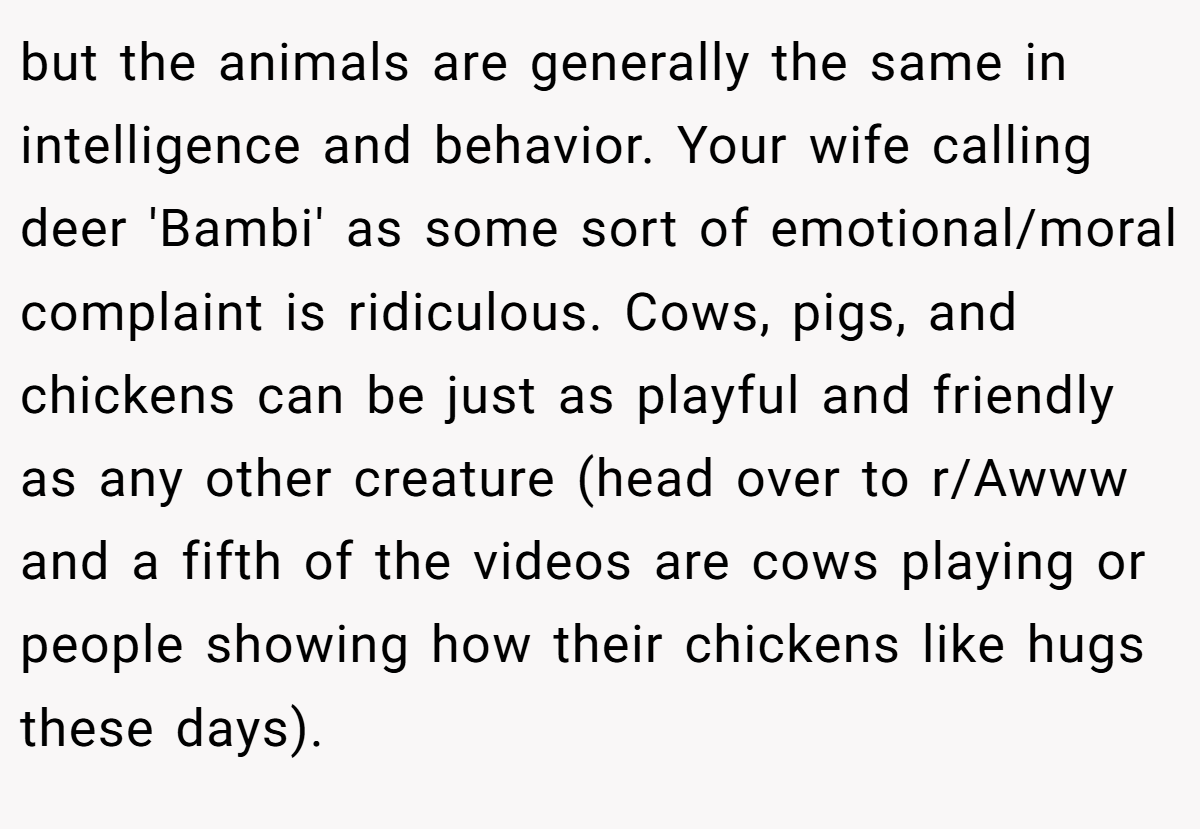 but the animals are generally the same in intelligence and behavior. Your wife calling deer 'Bambi' as some sort of emotional/moral complaint is ridiculous. Cows, pigs, and chickens can be just as playful and friendly as any other creature (head over to r/Awww and a fifth of the videos are cows playing or people showing how their chickens like hugs these days).
