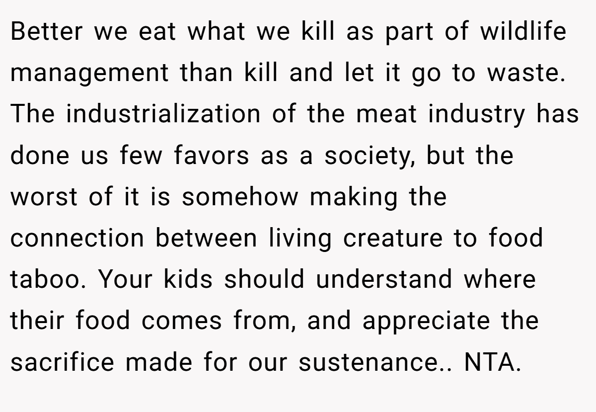 Better we eat what we kill as part of wildlife management than kill and let it go to waste. The industrialization of the meat industry has done us few favors as a society, but the worst of it is somehow making the connection between living creature to food taboo. Your kids should understand where their food comes from, and appreciate the sacrifice made for our sustenance.. NTA.