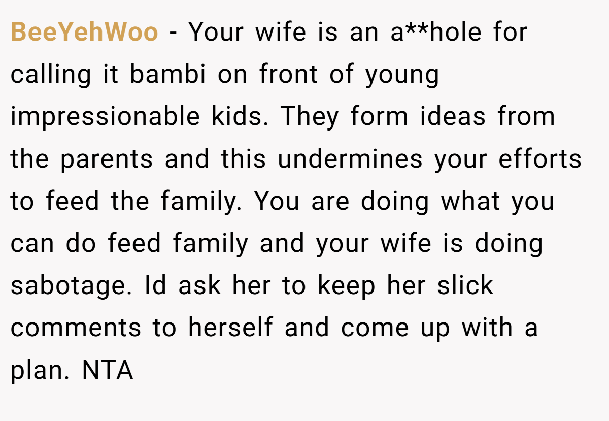 BeeYehWoo − Your wife is an a**hole for calling it bambi on front of young impressionable kids. They form ideas from the parents and this undermines your efforts to feed the family. You are doing what you can do feed family and your wife is doing sabotage. Id ask her to keep her slick comments to herself and come up with a plan. NTA