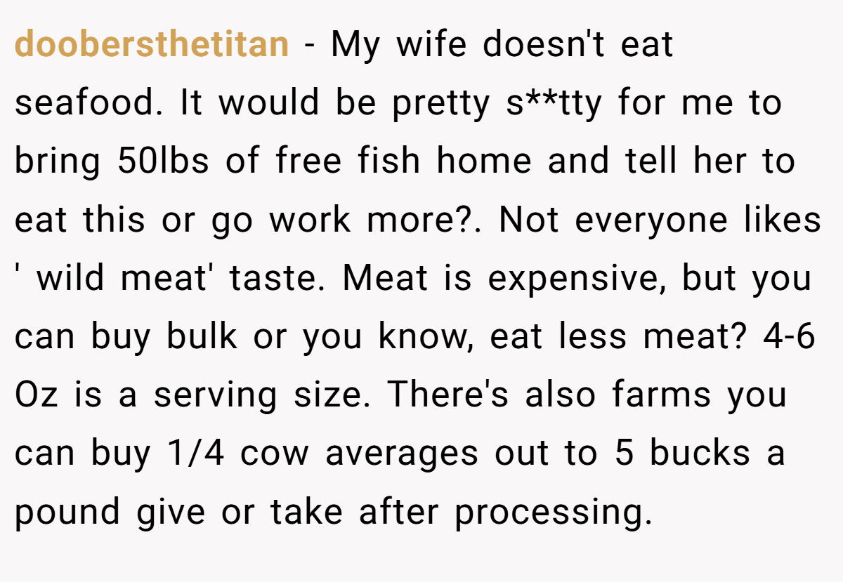 doobersthetitan − My wife doesn't eat seafood. It would be pretty s**tty for me to bring 50lbs of free fish home and tell her to eat this or go work more?. Not everyone likes ' wild meat' taste. Meat is expensive, but you can buy bulk or you know, eat less meat? 4-6 Oz is a serving size. There's also farms you can buy 1/4 cow averages out to 5 bucks a pound give or take after processing.
