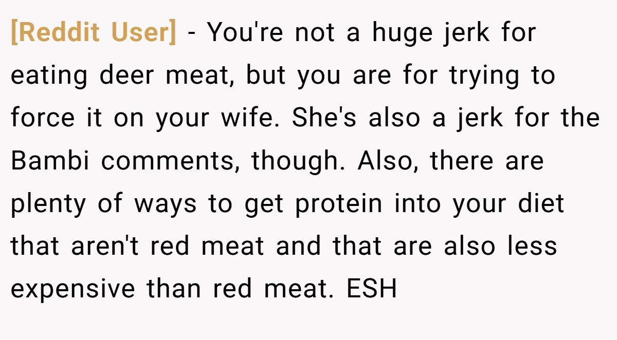 [Reddit User] − You're not a huge jerk for eating deer meat, but you are for trying to force it on your wife. She's also a jerk for the Bambi comments, though. Also, there are plenty of ways to get protein into your diet that aren't red meat and that are also less expensive than red meat. ESH
