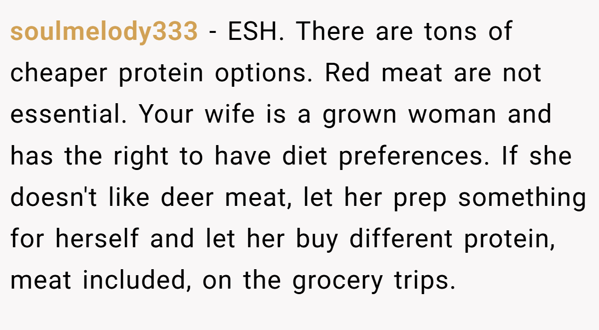 soulmelody333 − ESH. There are tons of cheaper protein options. Red meat are not essential. Your wife is a grown woman and has the right to have diet preferences. If she doesn't like deer meat, let her prep something for herself and let her buy different protein, meat included, on the grocery trips.