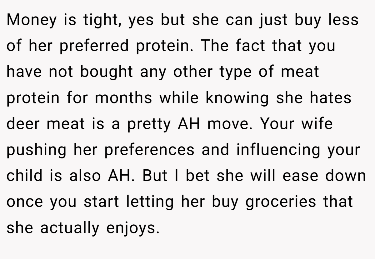 Money is tight, yes but she can just buy less of her preferred protein. The fact that you have not bought any other type of meat protein for months while knowing she hates deer meat is a pretty AH move. Your wife pushing her preferences and influencing your child is also AH. But I bet she will ease down once you start letting her buy groceries that she actually enjoys.