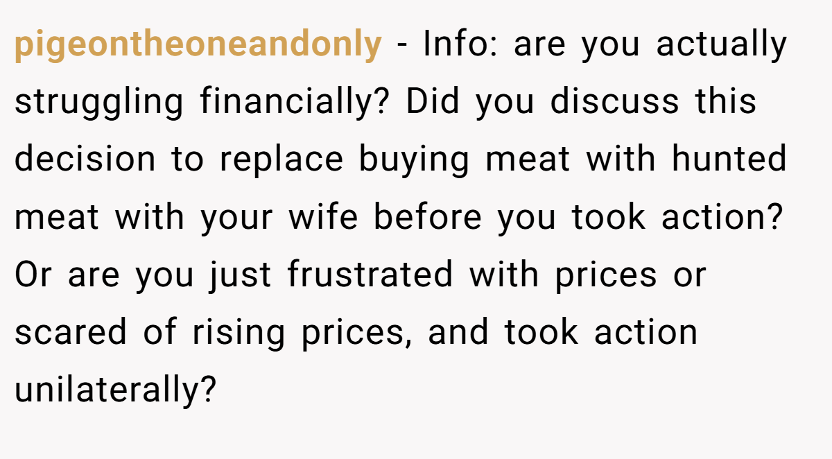 pigeontheoneandonly − Info: are you actually struggling financially? Did you discuss this decision to replace buying meat with hunted meat with your wife before you took action? Or are you just frustrated with prices or scared of rising prices, and took action unilaterally?